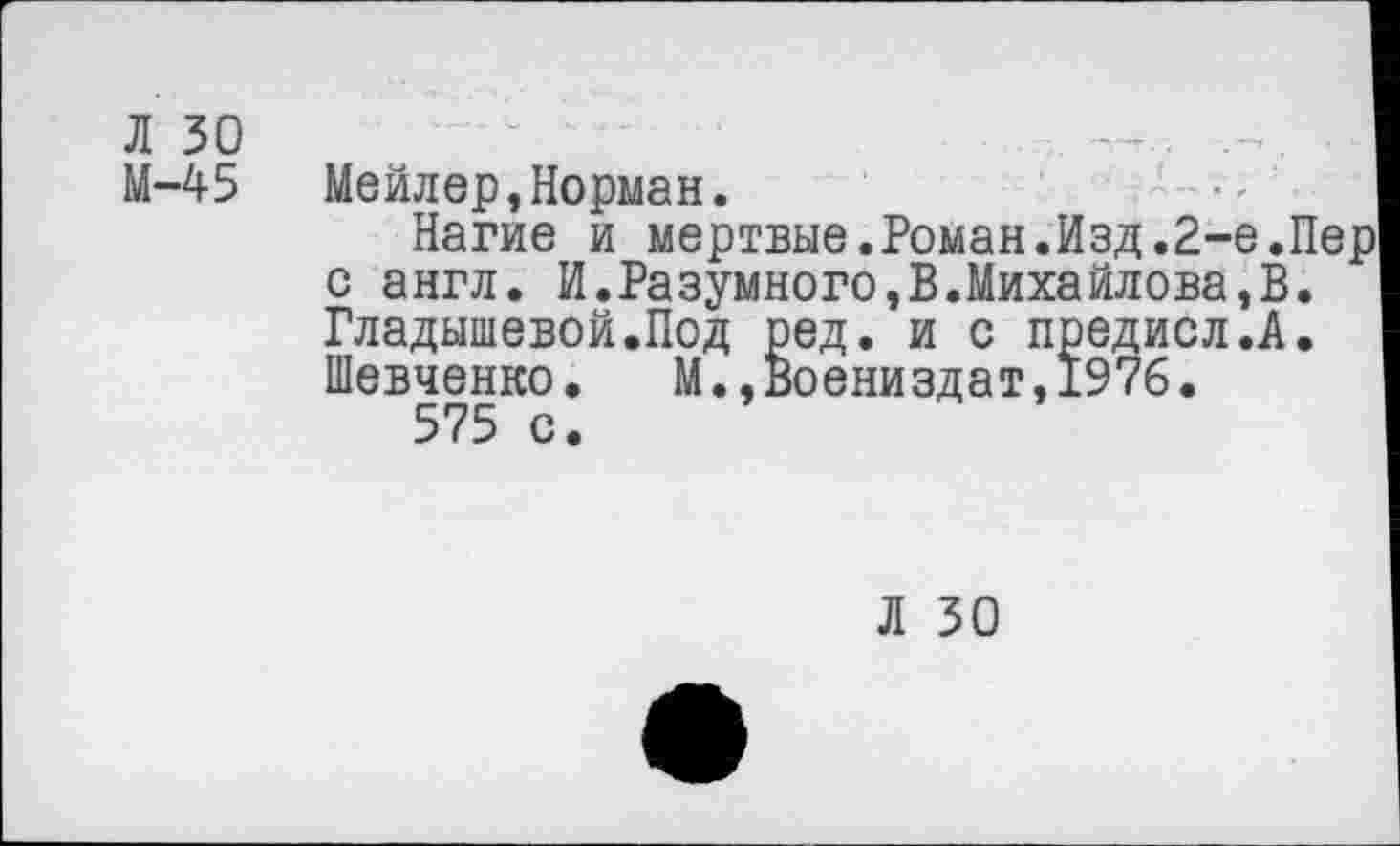 ﻿Л 30
М-45
Мейлер,Норман.
Нагие и мертвые.Роман.Изд.2-е.Пер с англ. И.Разумного,В.Михайлова,В. Гладышевой.Под ред. и с предисл.А. Шевченко. М.,Воениздат,1976.
575 с.
Л 30